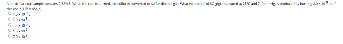 A particular coal sample contains 2.32% S. When the coal is burned, the sulfur is converted to sulfur dioxide gas. What volume (L) of SO 2(g), measured at 25°C and 749 mmHg, is produced by burning 2.0 x 10 6 Ib of
this coal? (1 Ib = 454 g)
O 1.6 x 10 9L
O 7.0 x 10 8 L
O 1.4 x 10 6 L
O 1.6 x 10 7 L
O 7.9 x 107 L

