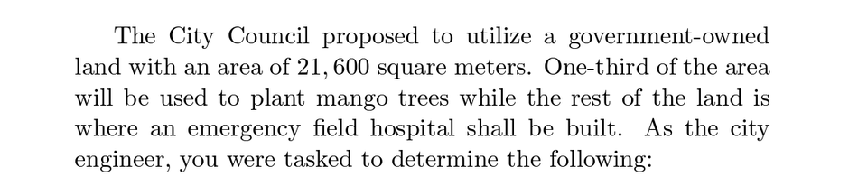 The City Council proposed to utilize a government-owned
land with an area of 21, 600 square meters. One-third of the area
will be used to plant mango trees while the rest of the land is
where an emergency field hospital shall be built. As the city
engineer, you were tasked to determine the following:
