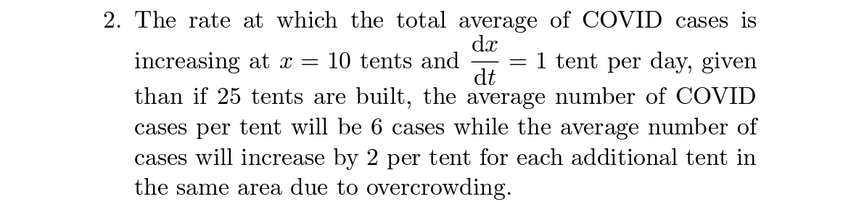 2. The rate at which the total average of COVID cases is
dx
increasing at x = 10 tents and
= 1 tent per day, given
-
dt
than if 25 tents are built, the average number of COVID
cases per tent will be 6 cases while the average number of
cases will increase by 2 per tent for each additional tent in
the same area due to overcrowding.
