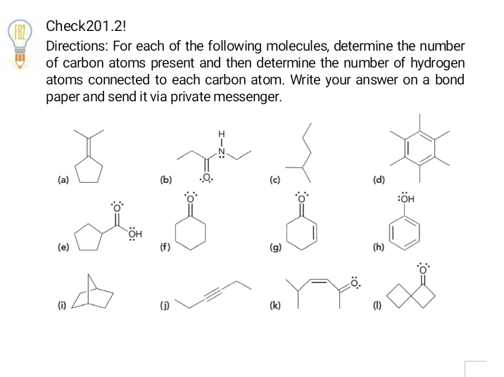 FB2
Check201.2!
Directions: For each of the following molecules, determine the number
of carbon atoms present and then determine the number of hydrogen
atoms connected to each carbon atom. Write your answer on a bond
paper and send it via private messenger.
(a)
(e)
A
он
(b)
8
(f)
(j)
(c)
(g)
(k)
O.
(d)
(h)
:ÖH
H