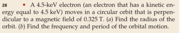 A 4.5-keV electron (an electron that has a kinetic en-
ergy equal to 4.5 keV) moves in a circular orbit that is perpen-
dicular to a magnetic field of 0.325 T. (a) Find the radius of the
orbit. (b) Find the frequency and period of the orbital motion.
28
