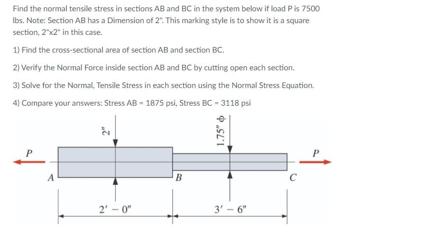 Find the normal tensile stress in sections AB and BC in the system below if load P is 7500
Ibs. Note: Section AB has a Dimension of 2". This marking style is to show it is a square
section, 2"x2" in this case.
1) Find the cross-sectional area of section AB and section BC.
2) Verify the Normal Force inside section AB and BC by cutting open each section.
3) Solve for the Normal, Tensile Stress in each section using the Normal Stress Equation.
4) Compare your answers: Stress AB = 1875 psi, Stress BC = 3118 psi
A
B
2' – 0"
3' – 6"
|
1.75" o
