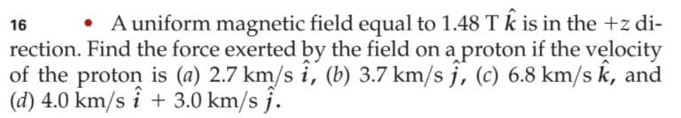 • A uniform magnetic field equal to 1.48 T k is in the +z di-
rection. Find the force exerted by the field on a proton if the velocity
of the proton is (a) 2.7 km/s i, (b) 3.7 km/s j, (c) 6.8 km/s k, and
(d) 4.0 km/s i + 3.0 km/s j.
16
