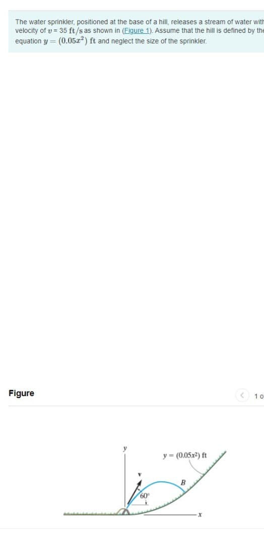 The water sprinkler, positioned at the base of a hill, releases a stream of water with
velocity of v = 35 ft/s as shown in (Figure 1). Assume that the hill is defined by the
equation y = (0.05x2) ft and neglect the size of the sprinkler.
Figure
10
y = (0.05x2) ft
B
60
