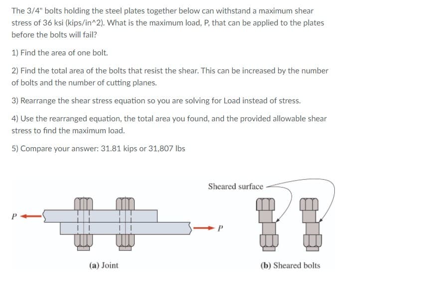 The 3/4" bolts holding the steel plates together below can withstand a maximum shear
stress of 36 ksi (kips/in^2). What is the maximum load, P, that can be applied to the plates
before the bolts will fail?
1) Find the area of one bolt.
2) Find the total area of the bolts that resist the shear. This can be increased by the number
of bolts and the number of cutting planes.
3) Rearrange the shear stress equation so you are solving for Load instead of stress.
4) Use the rearranged equation, the total area you found, and the provided allowable shear
stress to find the maximum load.
5) Compare your answer: 31.81 kips or 31,807 Ibs
Sheared surface-
(a) Joint
(b) Sheared bolts
