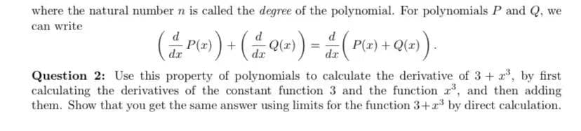 where the natural number n is called the degree of the polynomial. For polynomials P and Q, we
can write
( Pe) + (Q«)) = (Ple) + Q(=)
P(:
dr
dr
Question 2: Use this property of polynomials to calculate the derivative of 3+ , by first
calculating the derivatives of the constant function 3 and the function r, and then adding
them. Show that you get the same answer using limits for the function 3+ by direct calculation.
