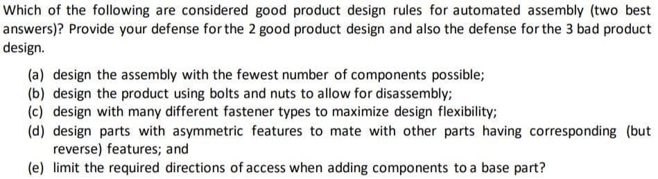 Which of the following are considered good product design rules for automated assembly (two best
answers)? Provide your defense for the 2 good product design and also the defense for the 3 bad product
design.
(a) design the assembly with the fewest number of components possible;
(b) design the product using bolts and nuts to allow for disassembly;
(c) design with many different fastener types to maximize design flexibility;
(d) design parts with asymmetric features to mate with other parts having corresponding (but
reverse) features; and
(e) limit the required directions of access when adding components to a base part?
