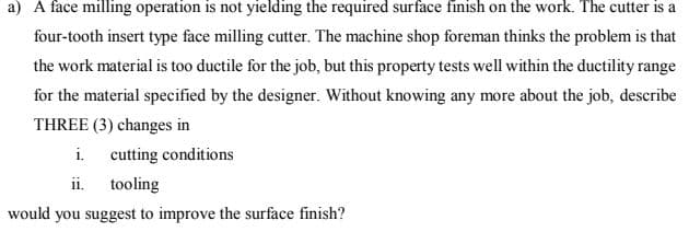 a) A face milling operation is not yielding the required surface finish on the work. The cutter is a
four-tooth insert type face milling cutter. The machine shop foreman thinks the problem is that
the work material is too ductile for the job, but this property tests well within the ductility range
for the material specified by the designer. Without knowing any more about the job, describe
THREE (3) changes in
i.
cutting conditions
ii. tooling
would you suggest to improve the surface finish?
