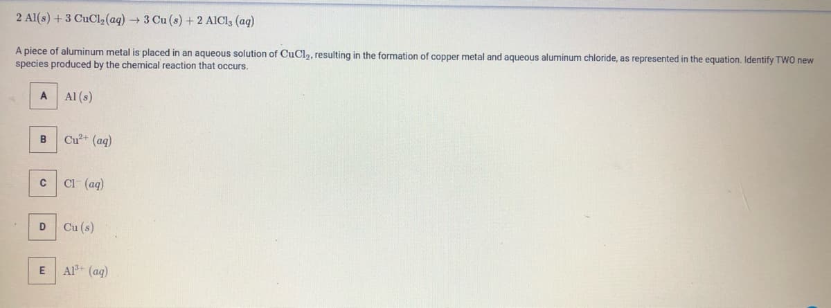 2 Al(s) +3 CuCl2(aq) → 3 Cu (s) + 2 AICI3 (aq)
A piece of aluminum metal is placed in an aqueous solution of CuCl,, resulting in the formation of copper metal and aqueous aluminum chloride, as represented in the equation. Identify TWO new
species produced by the chemical reaction that occurs.
Al (s)
B
Cu+ (aq)
Cl- (ag)
Cu (s)
Al+ (aq)
