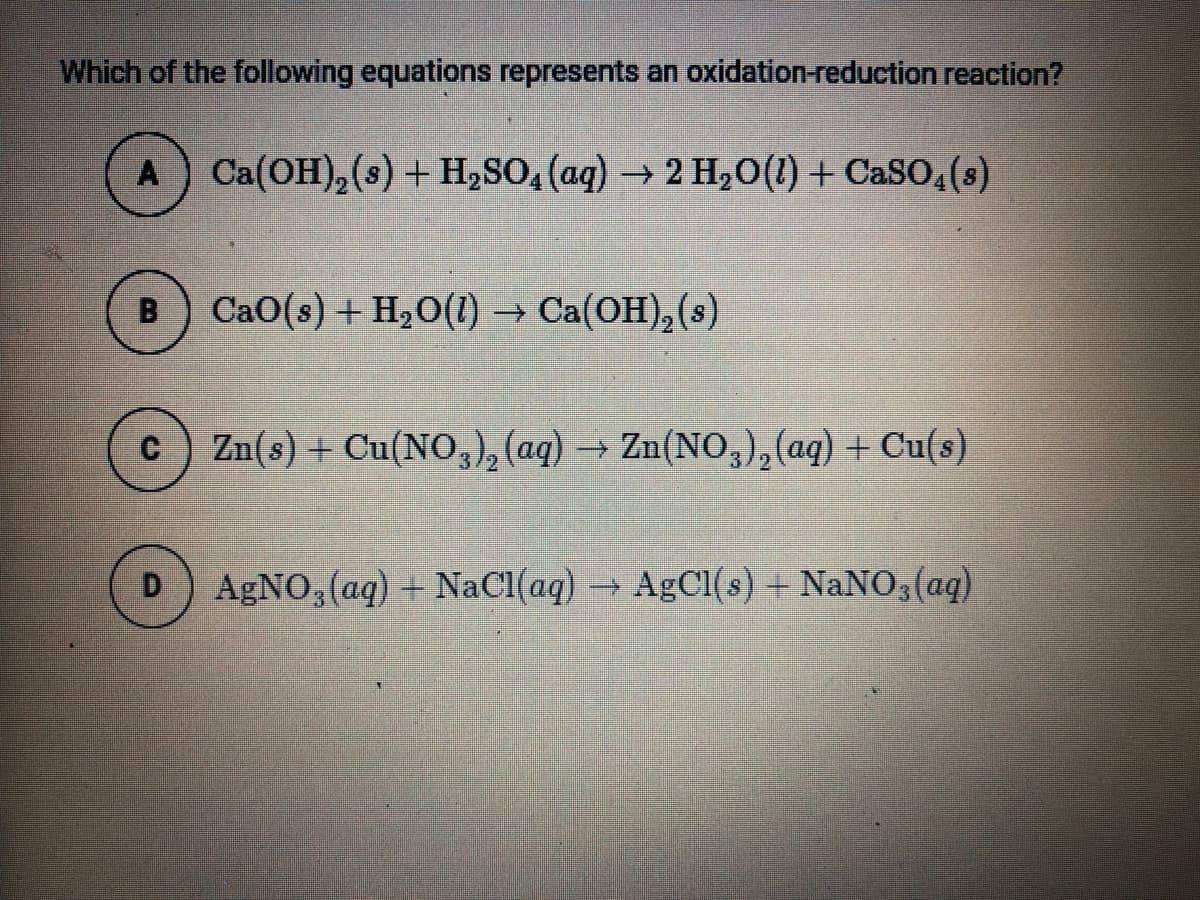 Which of the following equations represents an oxidation-reduction reaction?
A Ca(OH),(s) + H,SO4 (aq) → 2 H,0(1) + CaSO, (s)
CaO(s) + H2O(1) → Ca(OH),(s)
C
Zn(s) + Cu(NO,), (aq) → Zn(NO,),(aq) + Cu(s)
->
D
AgNO, (aq) + NaCI(aq) AgCl(s) + NaNO3(aq)
