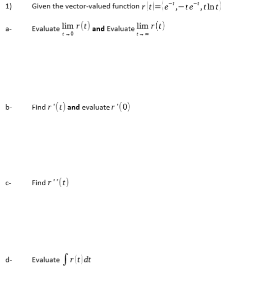 1)
Given the vector-valued function r(t]=e",-te"",tlnt)
Evaluate lim r(t) and Evaluate lim r(t)
b-
Find r '(t) and evaluater (0)
Find r'"(t)
c-
Evaluate fr(t|dt
d-
