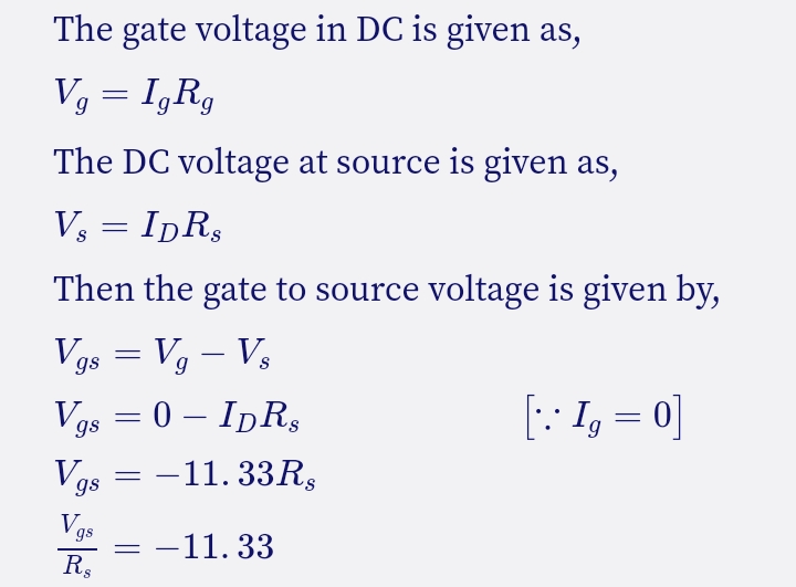 The gate voltage in DC is given as,
V, = I,R,
The DC voltage at source is given as,
V, = IpR,
Then the gate to source voltage is given by,
Vgs = Vg – V3
-
Vas = 0 – IDR,
[: I, = 0]
-
= -11. 33R,
gs
Vgs
Rs
-11. 33
