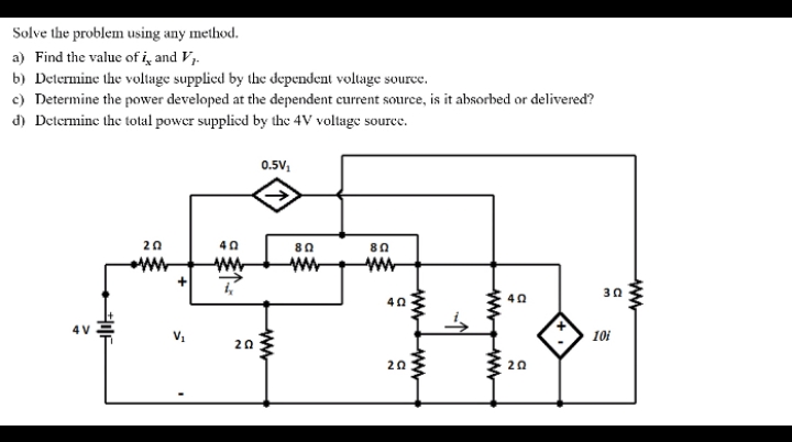 Solve the problem using any method.
a) Find the value of i̟ and Vj.
b) Delermine the voltage supplied by the dependent voltage source.
c) Determine the power developed at the dependent current source, is it absorbed or delivered?
d) Determine the total power supplied by the 4V voltage source.
0.5V,
20
40
80
80
30
40
40
4 V
10i
20
20
20
