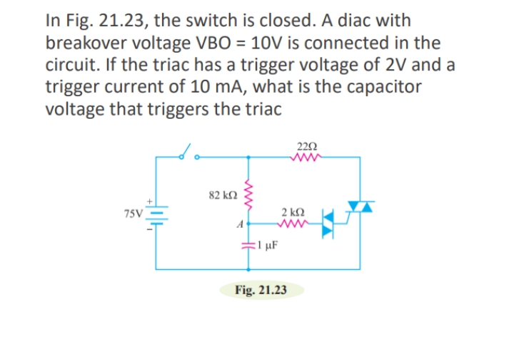 In Fig. 21.23, the switch is closed. A diac with
breakover voltage VBO = 10V is connected in the
circuit. If the triac has a trigger voltage of 2V and a
trigger current of 10 mA, what is the capacitor
voltage that triggers the triac
222
82 k2
75V
2 k2
A
µF
Fig. 21.23
