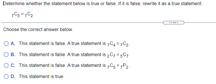 Determine whether the statement below is true or false. If it is false, rewrite it as a true statement.
7C5 = 7C2
Choose the correct answer below.
A. This statement is false. A true statement is 7C4 =7C2.
O B. This statement is false. A true statement is 2C7 = 5C7.
O C. This statement is false. A true statement is 7C5 = 7P2.
O D. This statement is true.
