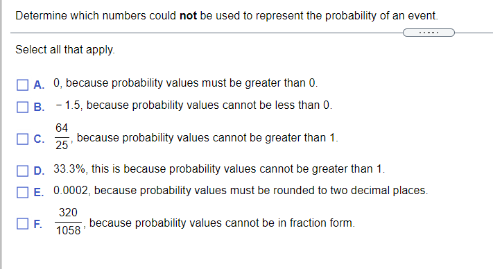 Determine which numbers could not be used to represent the probability of an event.
Select all that apply.
| A. 0, because probability values must be greater than 0.
B. - 1.5, because probability values cannot be less than 0.
64
C.
because probability values cannot be greater than 1.
25
D. 33.3%, this is because probability values cannot be greater than 1.
E. 0.0002, because probability values must be rounded to two decimal places.
320
F.
1058'
because probability values cannot be in fraction form.
