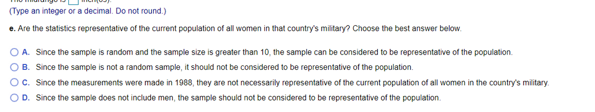 (Type an integer or a decimal. Do not round.)
e. Are the statistics representative of the current population of all women in that country's military? Choose the best answer below.
O A. Since the sample is random and the sample size is greater than 10, the sample can be considered to be representative of the population.
O B. Since the sample is not a random sample, it should not be considered to be representative of the population.
OC. Since the measurements were made in 1988, they are not necessarily representative of the current population of all women in the country's military.
O D. Since the sample does not include men, the sample should not be considered to be representative of the population.
