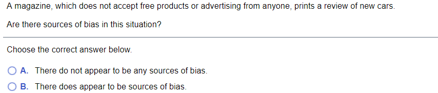 A magazine, which does not accept free products or advertising from anyone, prints a review of new cars.
Are there sources of bias in this situation?
Choose the correct answer below.
O A. There do not appear to be any sources of bias.
B. There does appear to be sources of bias.
