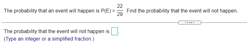 22
Find the probability that the event will not happen.
The probability that an event will happen is P(E) =
29
The probability that the event will not happen is
(Type an integer or a simplified fraction.)
