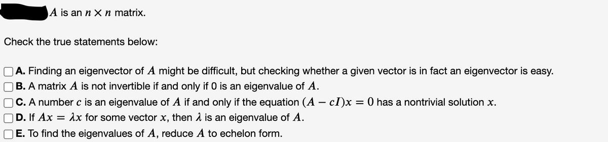A is an n X n matrix.
Check the true statements below:
A. Finding an eigenvector of A might be difficult, but checking whether a given vector is in fact an eigenvector is easy.
B. A matrix A is not invertible if and only if 0 is an eigenvalue of A.
C. A number c is an eigenvalue of A if and only if the equation (A – cI)x = 0 has a nontrivial solution x.
D. If Ax = Ax for some vector x, then 1 is an eigenvalue of A.
E. To find the eigenvalues of A, reduce A to echelon form.
