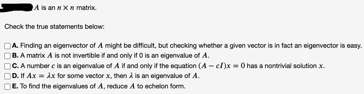 A is an n X n matrix.
Check the true statements below:
A. Finding an eigenvector of A might be difficult, but checking whether a given vector is in fact an eigenvector is easy.
B. A matrix A is not invertible if and only if 0 is an eigenvalue of A.
|C. A number c is an eigenvalue of A if and only if the equation (A – cl)x
D. If Ax = 1x for some vector x, then 1 is an eigenvalue of A.
E. To find the eigenvalues of A, reduce A to echelon form.
O has a nontrivial solution x.
