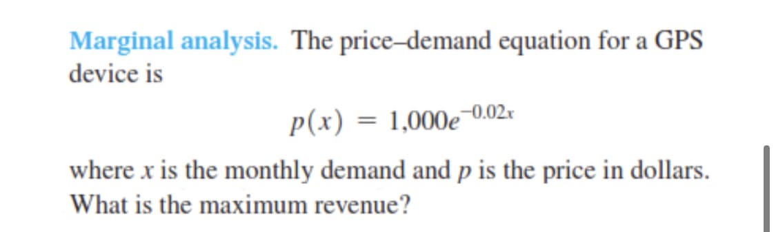 Marginal analysis. The price-demand equation for a GPS
device is
p(x) = 1,000e 0.02r
where x is the monthly demand and p is the price in dollars.
What is the maximum revenue?
