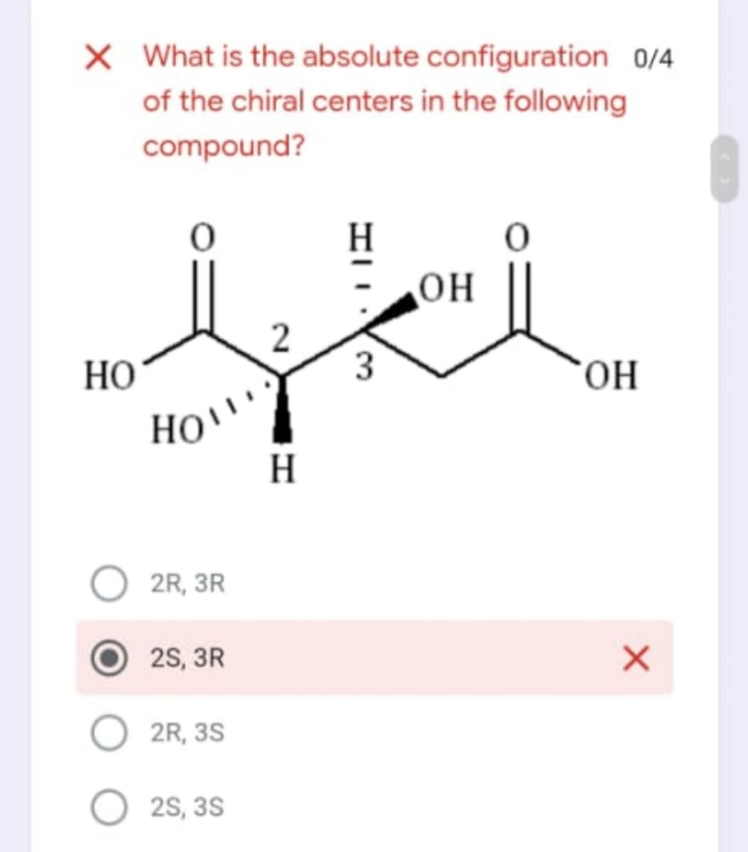 X What is the absolute configuration 0/4
of the chiral centers in the following
compound?
H
OH
НО
3
OH
HO'
H
2R, 3R
2S, 3R
2R, 3S
2S, 3S
2.
