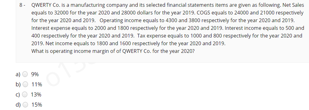 QWERTY Co. is a manufacturing company and its selected financial statements items are given as following. Net Sales
equals to 32000 for the year 2020 and 28000 dollars for the year 2019. COGS equals to 24000 and 21000 respectively
for the year 2020 and 2019. Operating income equals to 4300 and 3800 respectively for the year 2020 and 2019.
Interest expense equals to 2000 and 1800 respectively for the year 2020 and 2019. Interest income equals to 500 and
400 respectively for the year 2020 and 2019. Tax expense equals to 1000 and 800 respectively for the year 2020 and
2019. Net income equals to 1800 and 1600 respectively for the year 2020 and 2019.
8-
What is operating income margin of of QWERTY Co. for the year 2020?
a)
9%
b) O 11%
c) O 13%
d) O 15%
