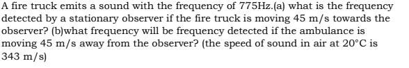 A fire truck emits a sound with the frequency of 775HZ.(a) what is the frequency
detected by a stationary observer if the fire truck is moving 45 m/s towards the
observer? (b)what frequency will be frequency detected if the ambulance is
moving 45 m/s away from the observer? (the speed of sound in air at 20°C is
343 m/s)
