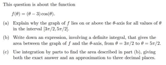This question is about the function
f(0) = (0 – 3) cos(@).
(a) Explain why the graph of f lies on or above the 0-axis for all values of 0
in the interval [37/2, 57/2].
(b) Write down an expression, involving a definite integral, that gives the
area between the graph of f and the 6-axis, from 0 = 37/2 to 0 = 57/2.
(c) Use integration by parts to find the area described in part (b), giving
both the exact answer and an approximation to three decimal places.

