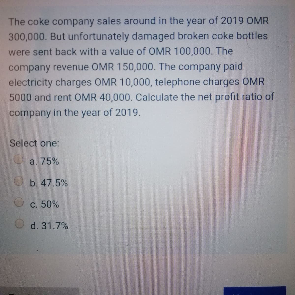 The coke company sales around in the year of 2019 OMR
300,000. But unfortunately damaged broken coke bottles
were sent back with a value of OMR 100,000. The
company revenue OMR 150,000. The company paid
electricity charges OMR 10,000, telephone charges OMR
5000and rent OMR 40,000. Calculate the net profit ratio of
company in the year of 2019.
Select one:
a. 75%
b. 47.5%
С. 50%
O d. 31.7%
