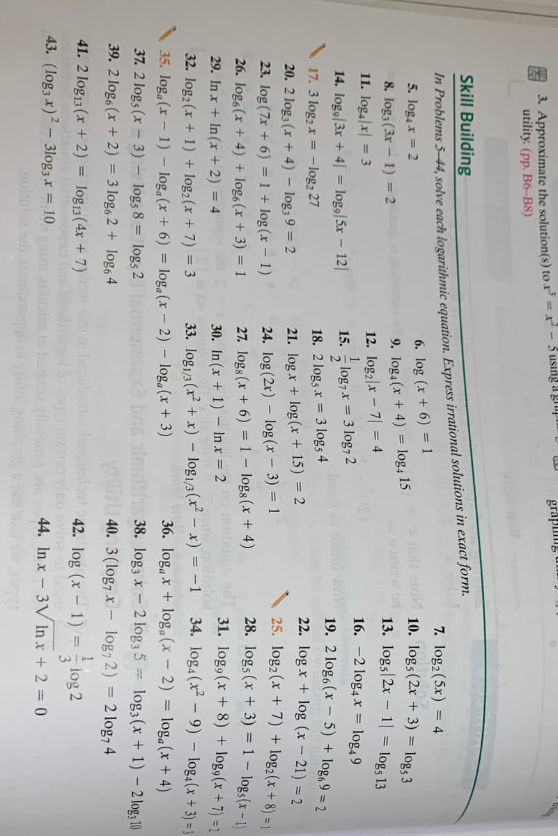 3. Approximate the solution(s) to x = x²
utility. (pp. B6-B8)
5 using a grupi U LU
grapilng utim )
Skill Building
In Problems 5–44, solve each logarithmic equation. Express irrational solutions in exact form.
7. log2 (5x) = 4
6. log (x + 6) = 1
log, 15
5. log4 x = 2
dt oto 10. log5(2x + 3) = log, 3
8. log3 (3x – 1) = 2
9. log4 (x + 4)
no w d
13. logs 2x – 1| = log5 13
11. log4|x| = 3
12. log2|x
7 = 4
16. -2 log4 x = log4 9
14. log9|3x + 4| = log9|5x – 12|
15. - log7 x = 3 log7 2
19. 2 log6(x - 5) + log, 9 = 2
17. 3 log2 x = -log2 27
18. 2 logs x = 3 log5 4
22. log x + log (x – 21) = 2
20. 2 log3 (x + 4) – log3 9 = 2
21. log x + log (x + 15) = 2
25. log2 (x + 7) + log2(x + 8) = 1|
28. logs (x + 3) = 1 – log3(x – 1)
31. log9 (x + 8) + log,(x + 7) =2
34. log4 (x – 9) – log,(x + 3) = 3
36. log, x + log, (x – 2) = loga(x + 4)
38. log3 x - 2 log3 5 = log3(x + 1) – 2 log; 10
23. log (7x + 6) = 1 + log (x – 1)
24. log (2x) – log (x – 3) = 1
26. logo(x + 4) + log6(x + 3) = 1
27. logs (x + 6) = 1 – logs(x + 4)
-
29. In x + In (x + 2) = 4
30. In (x + 1) – In x = 2
32. log2 (x + 1) + log2(x + 7) = 3
33. log1/3 (x + x) – log1/3 (x² – x) = -1
35. log. (x – 1) – log.(x + 6) = loga(x - 2) – loga(x + 3)
37. 2 log5 (x – 3) – log5 8 = log5 2
39. 2 log, (x + 2) = 3 log, 2 + log, 4
40. 3(log7 x – log, 2) = 2 log, 4
41. 2 log13 (x + 2) = log13(4x + 7)
deups latnonogx
43. (log3 x)2 – 3log3x = 10
i booubo
42. log (x – 1) =
log 2
44. In x - 3V In x + 2 = 0
Bob mo ghbiozerc pe aojogo
