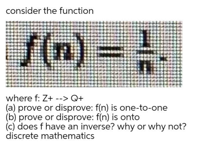 consider the function
f(n) -.
where f: Z+ --> Q+
(a) prove or disprove: f(n) is one-to-one
(b) prove or disprove: f(n) is onto
(c) does f have an inverse? why or why not?
discrete mathematics
