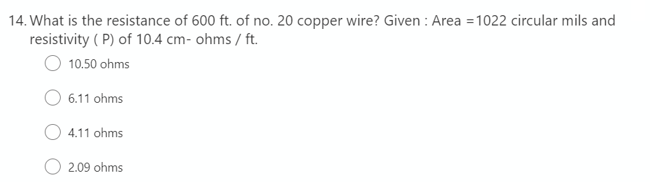 14. What is the resistance of 600 ft. of no. 20 copper wire? Given : Area =1022 circular mils and
resistivity ( P) of 10.4 cm- ohms / ft.
10.50 ohms
6.11 ohms
4.11 ohms
2.09 ohms

