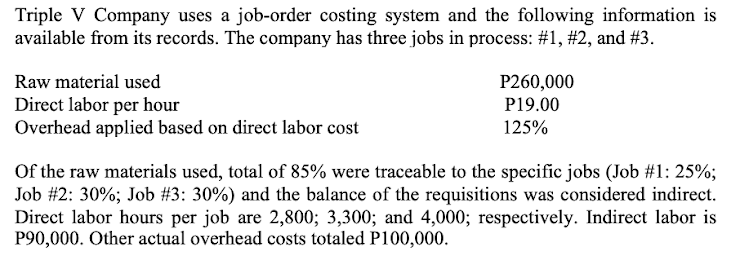 Triple V Company uses a job-order costing system and the following information is
available from its records. The company has three jobs in process: #1, #2, and #3.
P260,000
P19.00
Raw material used
Direct labor per hour
Overhead applied based on direct labor cost
125%
Of the raw materials used, total of 85% were traceable to the specific jobs (Job #1: 25%;
Job #2: 30%; Job #3: 30%) and the balance of the requisitions was considered indirect.
Direct labor hours per job are 2,800; 3,300; and 4,000; respectively. Indirect labor is
P90,000. Other actual overhead costs totaled P100,000.
