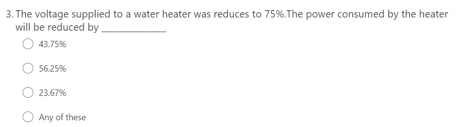 3. The voltage supplied to a water heater was reduces to 75%.The power consumed by the heater
will be reduced by
43.75%
56.25%
23.67%
Any of these
