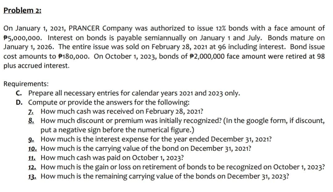 Problem 2:
On January 1, 2021, PRANCER Company was authorized to issue 12% bonds with a face amount of
P5,000,000. Interest on bonds is payable semiannually on January 1 and July. Bonds mature on
January 1, 2026. The entire issue was sold on February 28, 2021 at 96 including interest. Bond issue
cost amounts to P180,000. On October 1, 2023, bonds of P2,000,000 face amount were retired at 98
plus accrued interest.
Requirements:
C. Prepare all necessary entries for calendar years 2021 and 2023 only.
D. Compute or provide the answers for the following:
Z. How much cash was received on February 28, 2021?
8. How much discount or premium was initially recognized? (In the google form, if discount,
put a negative sign before the numerical figure.)
9. How much is the interest expense for the year ended December 31, 2021?
10. How much is the carrying value of the bond on December 31, 2021?
11. How much cash was paid on October 1, 2023?
12. How much is the gain or loss on retirement of bonds to be recognized on October 1, 2023?
13. How much is the remaining carrying value of the bonds on December 31, 2023?
