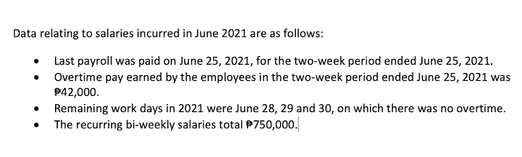 Data relating to salaries incurred in June 2021 are as follows:
• Last payroll was paid on June 25, 2021, for the two-week period ended June 25, 2021.
Overtime pay earned by the employees in the two-week period ended June 25, 2021 was
P42,000.
Remaining work days in 2021 were June 28, 29 and 30, on which there was no overtime.
The recurring bi-weekly salaries total P750,000.
