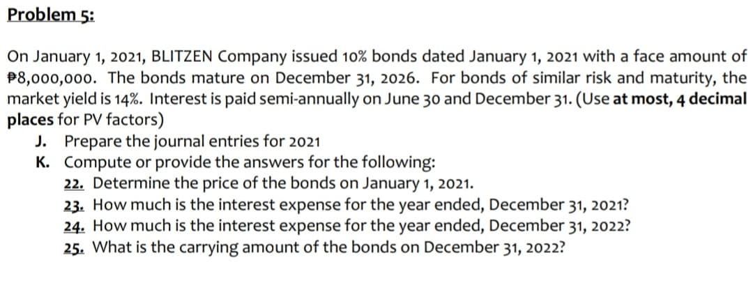 Problem 5:
On January 1, 2021, BLITZEN Company issued 10% bonds dated January 1, 2021 with a face amount of
P8,000,000. The bonds mature on December 31, 2026. For bonds of similar risk and maturity, the
market yield is 14%. Interest is paid semi-annually on June 30 and December 31. (Use at most, 4 decimal
places for PV factors)
J. Prepare the journal entries for 2021
K. Compute or provide the answers for the following:
22. Determine the price of the bonds on January 1, 2021.
23. How much is the interest expense for the year ended, December 31, 2021?
24. How much is the interest expense for the year ended, December 31, 2022?
25. What is the carrying amount of the bonds on December 31, 2022?
