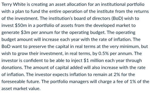 Terry White is creating an asset allocation for an institutional portfolio
with a plan to fund the entire operation of the institute from the returns
of the investment. The institution's board of directors (BoD) wish to
invest $50m in a portfolio of assets from the developed market to
generate $3m per annum for the operating budget. The operating
budget amount will increase each year with the rate of inflation. The
BoD want to preserve the capital in real terms at the very minimum, but
wish to grow their investment, in real terms, by 0.5% per annum. The
investor is confident to be able to inject $1 million each year through
donations. The amount of capital added will also increase with the rate
of inflation. The investor expects inflation to remain at 2% for the
foreseeable future. The portfolio managers will charge a fee of 1% of the
asset market value.