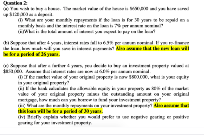 Question 2:
(a) You wish to buy a house. The market value of the house is $650,000 and you have saved
up $120,000 as a deposit.
(i) What are your monthly repayments if the loan is for 30 years to be repaid on a
monthly basis and the interest rate on the loan is 7% per annum nominal?
(ii)What is the total amount of interest you expect to pay on the loan?
(b) Suppose that after 4 years, interest rates fall to 6.5% per annum nominal. If you re-finance
the loan, how much will you save in interest payments? Also assume that the new loan will
be for a period of 26 years.
(c) Suppose that after a further 4 years, you decide to buy an investment property valued at
$850,000. Assume that interest rates are now at 6.0% per annum nominal.
(i) If the market value of your original property is now $800,000, what is your equity
in your original property?
(ii) If the bank calculates the allowable equity in your property as 80% of the market
value of your original property minus the outstanding amount on your original
mortgage, how much can you borrow to fund your investment property?
(iii) What are the monthly repayments on your investment property? Also assume that
this loan will be for a period of 30 years.
(iv) Briefly explain whether you would prefer to use negative gearing or positive
gearing for your investment property.
