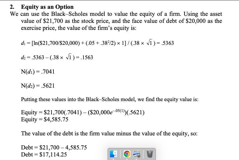 2. Equity as an Option
We can use the Black-Scholes model to value the equity of a firm. Using the asset
value of $21,700 as the stock price, and the face value of debt of $20,000 as the
exercise price, the value of the firm's equity is:
di = [In($21,700/$20,000) + (.05 + .38²/2) × 1] / (.38 x v1) = .5363
d2 = .5363 – (.38 × v1 ) =
N(d1) = .7041
N(d2) = .5621
Putting these values into the Black-Scholes model, we find the equity value is:
Equity = $21,700(.7041) – ($20,000e-05(1))(.5621)
Equity = $4,585.75
The value of the debt is the firm value minus the value of the equity, so:
Debt = $21,700 – 4,585.75
Debt = $17,114.25
