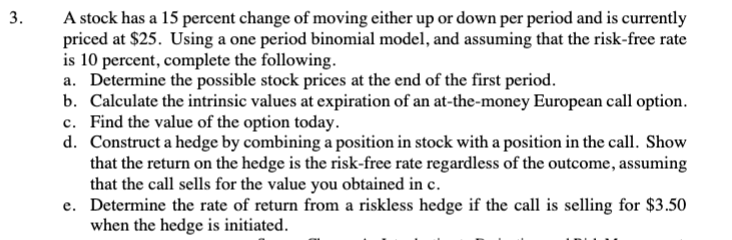 3.
A stock has a 15 percent change of moving either up or down per period and is currently
priced at $25. Using a one period binomial model, and assuming that the risk-free rate
is 10 percent, complete the following.
a. Determine the possible stock prices at the end of the first period.
b. Calculate the intrinsic values at expiration of an at-the-money European call option.
c. Find the value of the option today.
d. Construct a hedge by combining a position in stock with a position in the call. Show
that the return on the hedge is the risk-free rate regardless of the outcome, assuming
that the call sells for the value you obtained in c.
e. Determine the rate of return from a riskless hedge if the call is selling for $3.50
when the hedge is initiated.