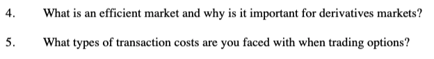 4.
What is an efficient market and why is it important for derivatives markets?
5.
What types of transaction costs are you faced with when trading options?
