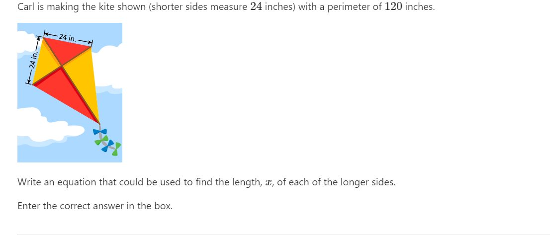 Carl is making the kite shown (shorter sides measure 24 inches) with a perimeter of 120 inches.
-24 in.
Write an equation that could be used to find the length, x, of each of the longer sides.
Enter the correct answer in the box.
24 in.
