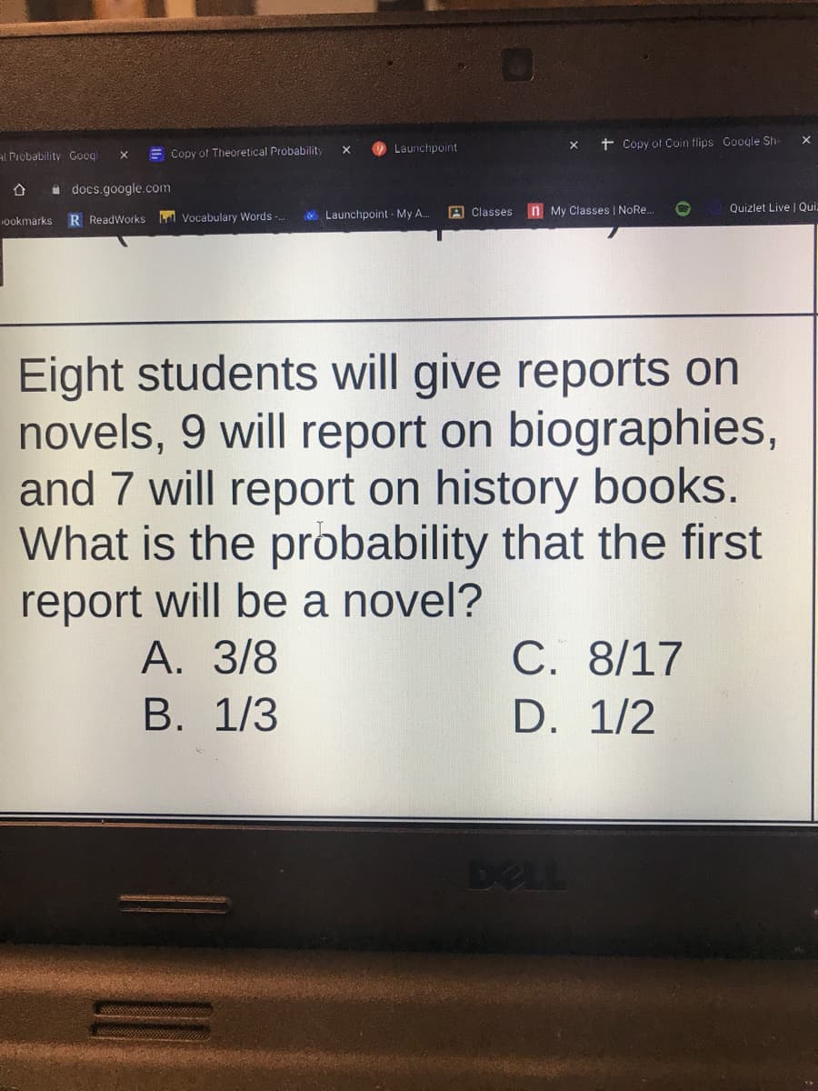 t Copy of Coin flips Google Sh-
X
Launchpoint
al Probability Googl
E Copy of Theoretical Probability
a docs.google.com
& Launchpoint - My A.
A Classes
n My Classes | NoRe.
Quizlet Live | Qui
1ookmarks
R ReadWorks Vocabulary Words -..
Eight students will give reports on
novels, 9 will report on biographies,
and 7 will report on history books.
What is the probability that the first
report will be a novel?
А. 3/8
В. 1/3
C. 8/17
D. 1/2
DELL
