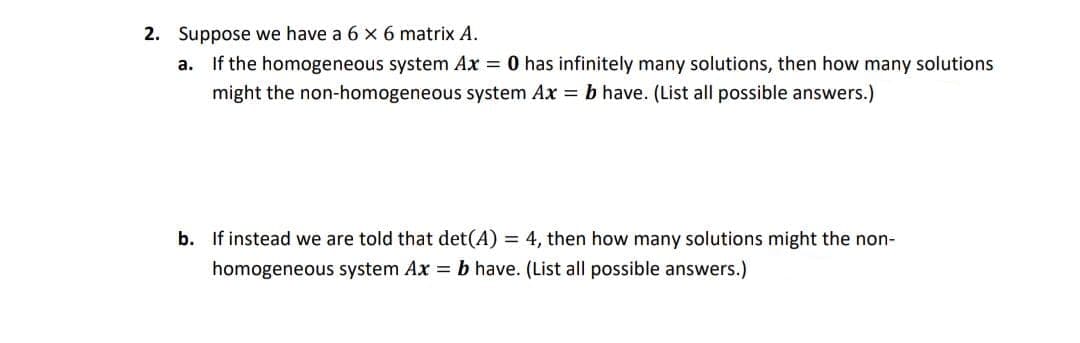 2. Suppose we have a 6 x 6 matrix A.
a. If the homogeneous system Ax = 0 has infinitely many solutions, then how many solutions
might the non-homogeneous system Ax = b have. (List all possible answers.)
b. If instead we are told that det(A) = 4, then how many solutions might the non-
homogeneous system Ax = b have. (List all possible answers.)
