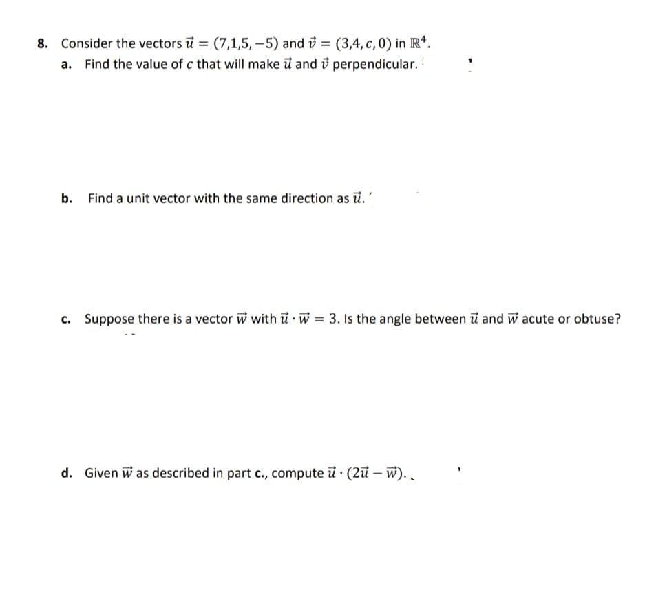 8. Consider the vectors u (7,1,5, -5) and i = (3,4, c, 0) in R*.
a. Find the value of c that will make i and i perpendicular.
b.
Find a unit vector with the same direction as .'
c. Suppose
is a vector w with u w =
angle
i and w acute or obtuse?
d. Given w as described in part c., compute ü · (2ü – W). .
