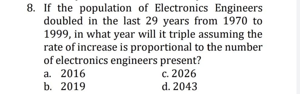 8. If the population of Electronics Engineers
doubled in the last 29 years from 1970 to
1999, in what year will it triple assuming the
rate of increase is proportional to the number
of electronics engineers present?
а. 2016
b. 2019
с. 2026
d. 2043

