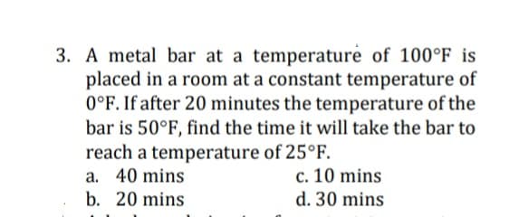 3. A metal bar at a temperature of 100°F is
placed in a room at a constant temperature of
0°F. If after 20 minutes the temperature of the
bar is 50°F, find the time it will take the bar to
reach a temperature of 25°F.
a. 40 mins
c. 10 mins
d. 30 mins
b. 20 mins
